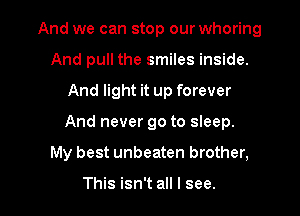 And we can stop our whoring
And pull the smiles inside.

And light it up forever

And never go to sleep.

My best unbeaten brother,

This isn't all I see.