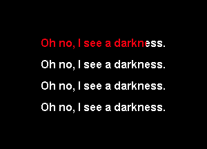 Oh no, I see a darkness.

Oh no, I see a darkness.

Oh no, I see a darkness.

Oh no, I see a darkness.