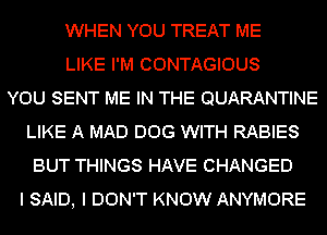 WHEN YOU TREAT ME
LIKE I'M CONTAGIOUS
YOU SENT ME IN THE QUARANTINE
LIKE A MAD DOG WITH RABIES
BUT THINGS HAVE CHANGED
I SAID, I DON'T KNOW ANYMORE