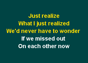 Just realize
What I just realized
We'd never have to wonder

If we missed out
On each other now