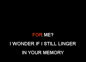 FOR ME?
I WONDER IF I STILL LINGER
IN YOUR MEMORY