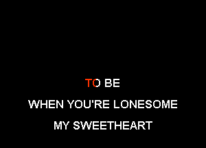 TO BE
WHEN YOU'RE LONESOME
MY SWEETHEART