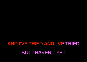 AND I'VE TRIED AND I'VE TRIED
BUT I HAVEN'T YET