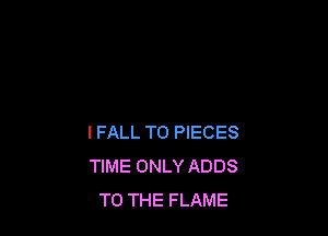 IFALL T0 PIECES
TIME ONLY ADDS
TO THE FLAME
