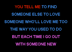 YOU TELL ME TO FIND
SOMEONE ELSE TO LOVE
SOMEONE WHO'LL LOVE ME TOO
THE WAY YOU USED TO DO
BUT EACH TIME I GO OUT
WITH SOMEONE NEW