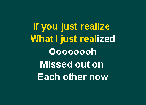 If you just realize
What I just realized
Oooooooh

Missed out on
Each other now