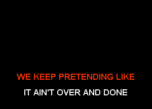 WE KEEP PRETENDING LIKE
IT AIN'T OVER AND DONE