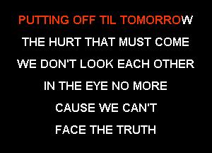 PU'I'I'ING OFF TIL TOMORROW
THE HURT THAT MUST COME
WE DON'T LOOK EACH OTHER
IN THE EYE NO MORE
CAUSE WE CAN'T
FACE THE TRUTH