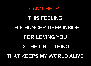 I CAN'T HELP IT
THIS FEELING
THIS HUNGER DEEP INSIDE
FOR LOVING YOU
IS THE ONLY THING
THAT KEEPS MY WORLD ALIVE