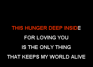THIS HUNGER DEEP INSIDE
FOR LOVING YOU
IS THE ONLY THING
THAT KEEPS MY WORLD ALIVE