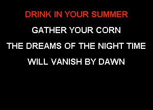 DRINK IN YOUR SUMMER
GATHER YOUR CORN
THE DREAMS OF THE NIGHT TIME
WILL VANISH BY DAWN