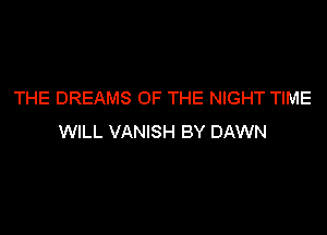THE DREAMS OF THE NIGHT TIME

WILL VANISH BY DAWN