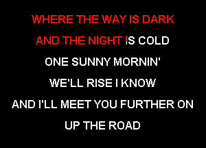 WHERE THE WAY IS DARK
AND THE NIGHT IS COLD
ONE SUNNY MORNIN'
WE'LL RISE I KNOW
AND I'LL MEET YOU FURTHER 0N
UP THE ROAD