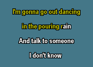 I'm gonna go out dancing

in the pouring rain
And talk to someone

I don't know