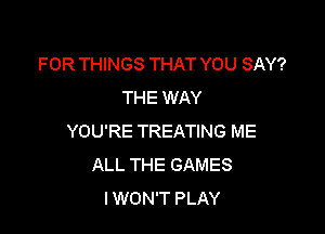 FOR THINGS THAT YOU SAY?
THE WAY

YOU'RE TREATING ME
ALL THE GAMES
I WON'T PLAY