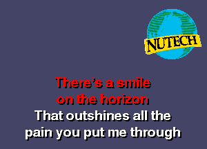 That outshines all the
pain you put me through