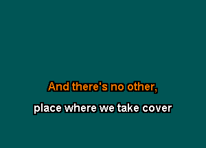 And there's no other,

place where we take cover
