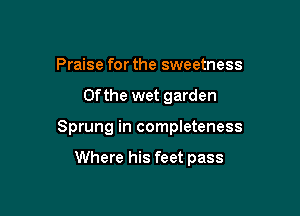 Praise for the sweetness

0f the wet garden

Sprung in completeness

Where his feet pass