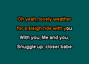 Oh yeah, lovely weather

for a sleigh ride with you

With you, Me and you,

Snuggle up, closer babe