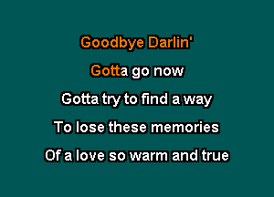 Goodbye Darlin'

Gotta go now

Gotta try to fund a way

To lose these memories

Of a love so warm and true