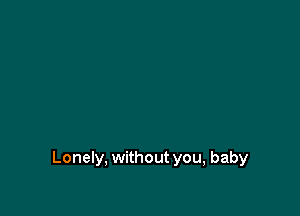 Lonely, without you, baby