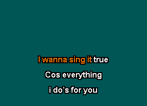 Iwanna sing it true

Cos everything

i dds for you