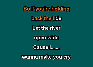 So ifyou,re holding

back the tide
Let the river
open wide
Causel .......

wanna make you cry