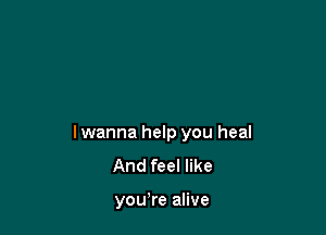lwanna help you heal
And feel like

you're alive