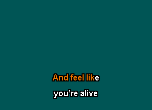 And feel like

you're alive