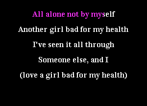All alone not by myself
Another girl bad for my health
I've seen it all through
Someone else, andI

(love a girl bad for my health)