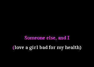 Someone else. and I

(love a girl bad for my health)