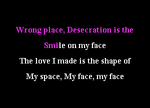 Wrong place, Desecration is the
Smile on my face
The love I made is the shape of

My space, My face, my face