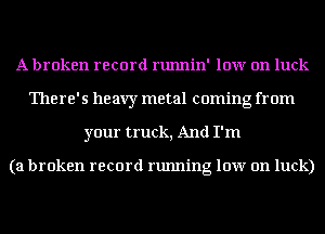A broken record runnin' low on luck
'I'here' 5 heavy metal coming from
your truck, And I'm

(a broken record running low on luck)