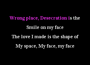 Wrong place, Desecration is the
Smile on my face
The love I made is the shape of

My space, My face, my face
