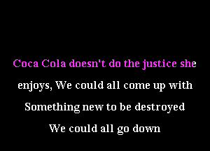 Coca Cola doesn't do the justice she
enjoys, We could all come up with
Something new to be destroyed

We could all go down