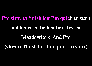 I'm slow to finish but I'm quick to start
and beneath the heather lies the

Me adowlark, And I'm

(slow to finish but I'm quick to start)