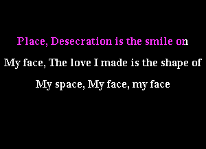 Place, Desecration is the smile on
My face, The love I made is the shape of

My space, My face, my face