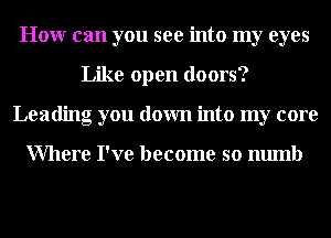 Honr can you see into my eyes
Like open doors?
Leading you down into my core

Where I've become so numb