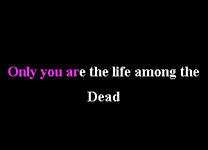 Only you are the life among the

Dead