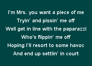 Pm Mrs. you want a piece of me
Tryin! and pissin! me off
Well get in line with the paparazzi
Who's flippiw me off
Hoping Pll resort to some havoc
And end up settliw in court