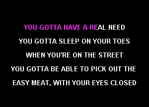 YOU GOTTA HAVE A REAL NEED
YOU GOTTA SLEEP ON YOUR TOES
WHEN YOU'RE ON THE STREET
YOU GOTTA BE ABLE TO PICK OUT THE
EASY MEAT, WITH YOUR EYES CLOSED