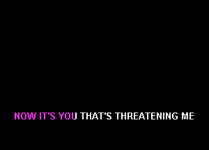 NOW IT'S YOU THAT'S THREATEHING ME