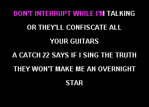 DON'T INTERRUPT WHILE I'M TALKING
0R THEY'LL CONFISCATE ALL
YOUR GUITARS
A CATCH 22 SAYS IF I SING THE TRUTH
THEY WONT MAKE ME AN OVERNIGHT
STAR