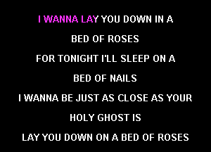 I WANNA LAY YOU DOWN IN A
BED 0F ROSES
FOR TONIGHT I'LL SLEEP ON A
BED 0F NAILS
I WANNA BE JUST AS CLOSE AS YOUR
HOLY GHOST IS
LAY YOU DOWN ON A BED 0F ROSES