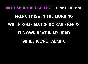 WITH AN IRONCLAD FIST I WAKE UP AND
FRENCH KISS IN THE MORNING
WHILE SOME MARCHING BAND KEEPS
IT'S OWN BEAT IN MY HEAD
WHILE WE'RE TALKING