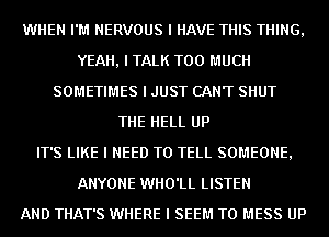 WHEN I'M NERVOUS I HAVE THIS THING,
YEAH, I TALK TOO MUCH
SOMETIMES I JUST CANT SHUT
THE HELL UP
IT'S LIKE I NEED TO TELL SOMEONE,
ANYONE WHO'LL LISTEN
AND THAT'S WHERE I SEEM TO MESS UP