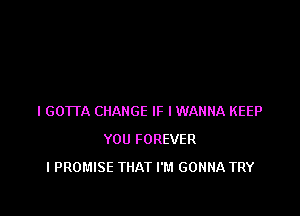 I GOTTA CHANGE IF I WANNA KEEP
YOU FOREVER
l PROMISE THAT I'M GONNA TRY