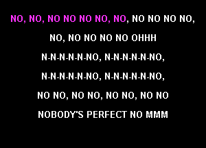 N0, N0, N0 N0 N0 N0, N0, N0 N0 N0 N0,
N0, N0 N0 N0 N0 0HHH
N-N-N-N-N-NO, N-N-N-N-N-NO,
N-N-N-N-N-NO, N-N-N-N-N-NO,

N0 N0, N0 N0, N0 N0, N0 N0
NOBODY'S PERFECT N0 MMM
