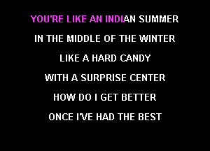 YOU'RE LIKE AN INDIAN SUMMER
IN THE MIDDLE OF THE WINTER
LIKE A HARD CANDY
WITH A SURPRISE CENTER
HOW DO I GET BEWER
ONCE I'VE HAD THE BEST