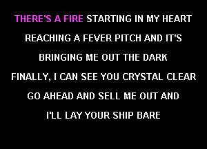 THERE'S A FIRE STARTING IN MY HEART
REACHING A FEVER PITCH AND IT'S
BRINGING ME OUT THE DARK
FINALLY, I CAN SEE YOU CRYSTAL CLEAR
GO AHEAD AND SELL ME OUT AND
I'LL LAY YOUR SHIP BARE